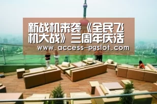 新战机来袭《全民飞机大战》三周年庆活动预测‘PG电子中国’(图1) pg模拟器